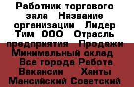 Работник торгового зала › Название организации ­ Лидер Тим, ООО › Отрасль предприятия ­ Продажи › Минимальный оклад ­ 1 - Все города Работа » Вакансии   . Ханты-Мансийский,Советский г.